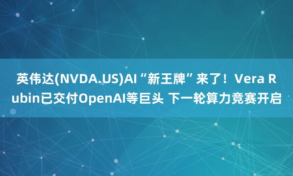 英伟达(NVDA.US)AI“新王牌”来了！Vera Rubin已交付OpenAI等巨头 下一轮算力竞赛开启