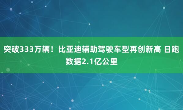 突破333万辆！比亚迪辅助驾驶车型再创新高 日跑数据2.1亿公里