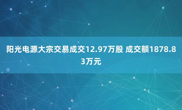 阳光电源大宗交易成交12.97万股 成交额1878.83万元