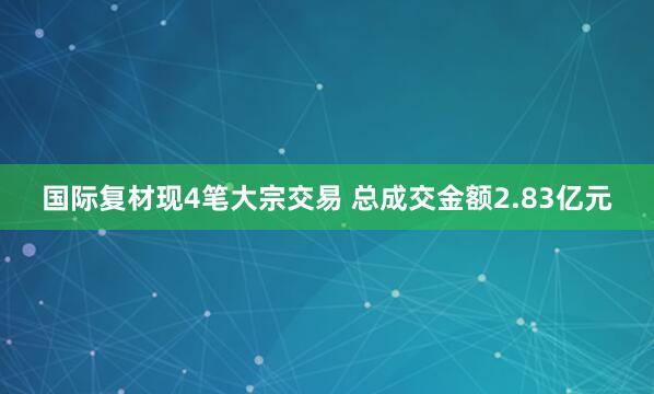 国际复材现4笔大宗交易 总成交金额2.83亿元