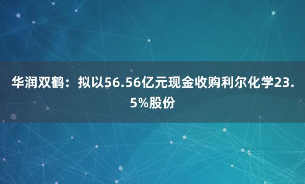 华润双鹤：拟以56.56亿元现金收购利尔化学23.5%股份