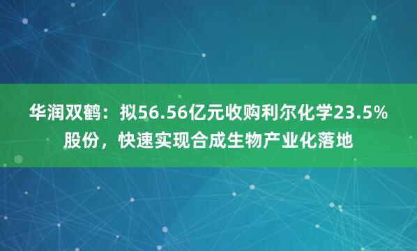 华润双鹤：拟56.56亿元收购利尔化学23.5%股份，快速实现合成生物产业化落地