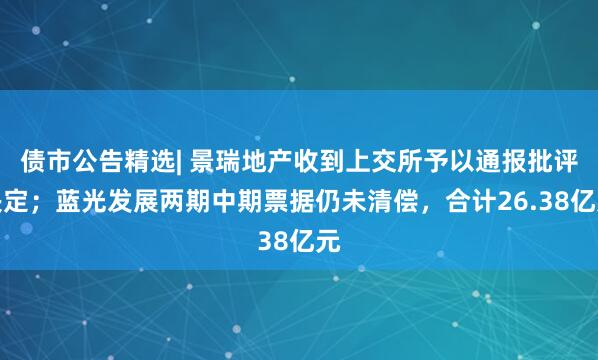 债市公告精选| 景瑞地产收到上交所予以通报批评决定；蓝光发展两期中期票据仍未清偿，合计26.38亿元