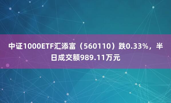 中证1000ETF汇添富（560110）跌0.33%，半日成交额989.11万元