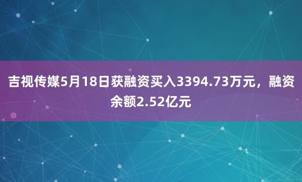吉视传媒5月18日获融资买入3394.73万元，融资余额2.52亿元