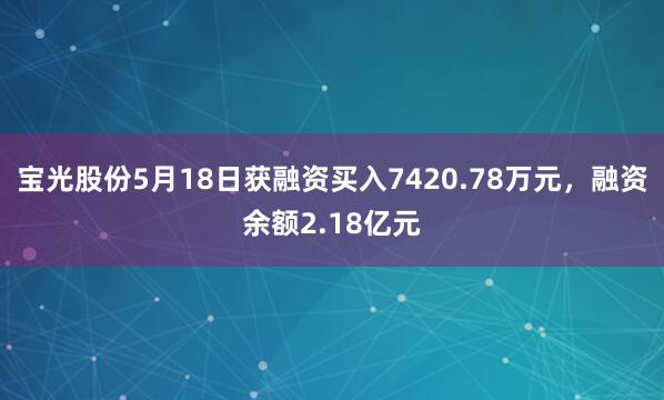 宝光股份5月18日获融资买入7420.78万元，融资余额2.18亿元