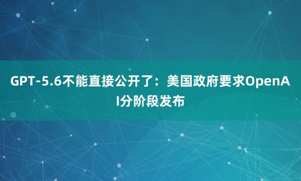 GPT-5.6不能直接公开了：美国政府要求OpenAI分阶段发布