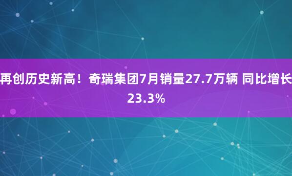再创历史新高!奇瑞集团7月销量27.7万辆 同比增长23.3%
