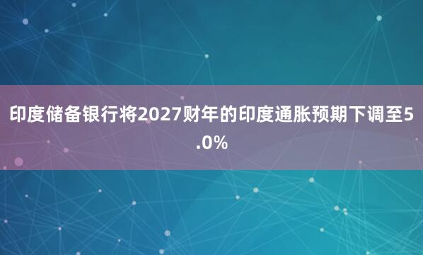 印度储备银行将2027财年的印度通胀预期下调至5.0%