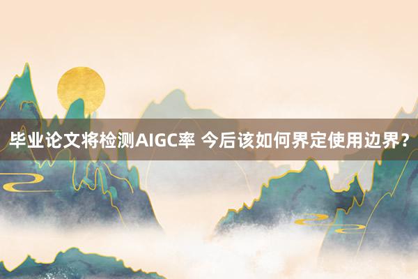 毕业论文将检测AIGC率 今后该如何界定使用边界？