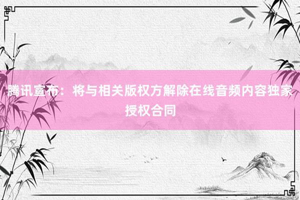 腾讯宣布：将与相关版权方解除在线音频内容独家授权合同