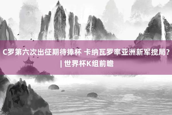 C罗第六次出征期待捧杯 卡纳瓦罗率亚洲新军搅局？ | 世界杯K组前瞻