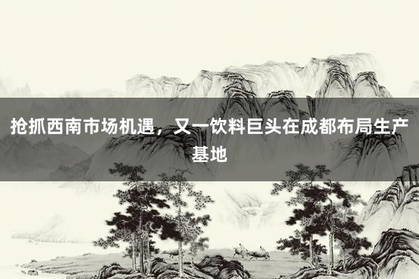 抢抓西南市场机遇，又一饮料巨头在成都布局生产基地