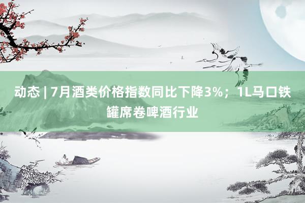 动态 | 7月酒类价格指数同比下降3%；1L马口铁罐席卷啤酒行业