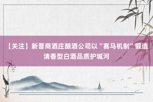 【关注】新晋商酒庄酿酒公司以“赛马机制”锻造清香型白酒品质护城河