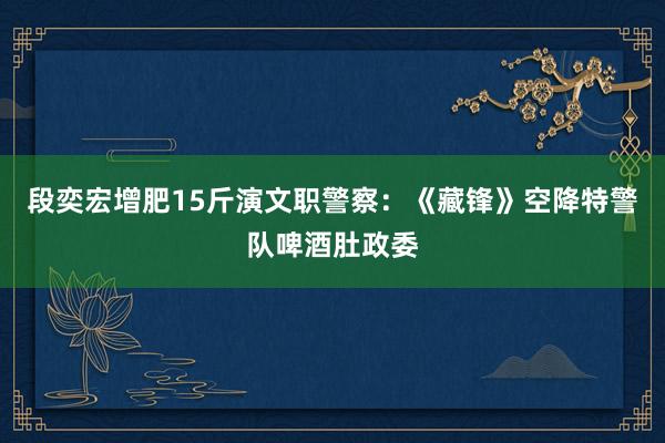 段奕宏增肥15斤演文职警察：《藏锋》空降特警队啤酒肚政委