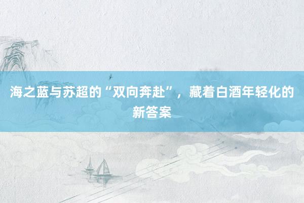 海之蓝与苏超的“双向奔赴”，藏着白酒年轻化的新答案
