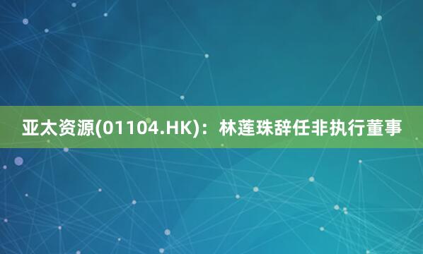 亚太资源(01104.HK)：林莲珠辞任非执行董事