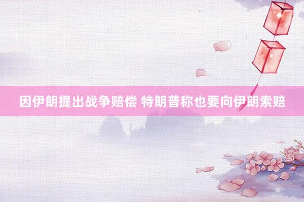 因伊朗提出战争赔偿 特朗普称也要向伊朗索赔