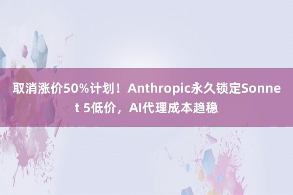 取消涨价50%计划！Anthropic永久锁定Sonnet 5低价，AI代理成本趋稳