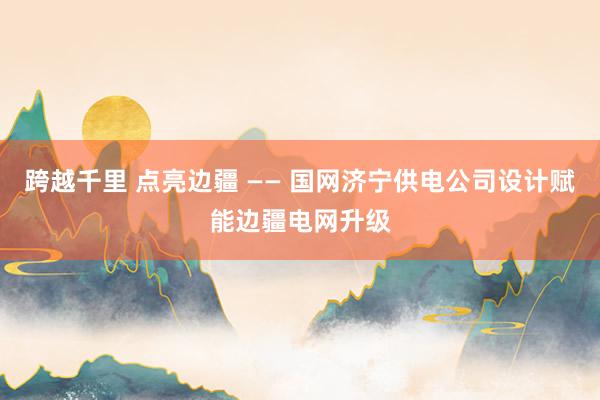 跨越千里 点亮边疆 —— 国网济宁供电公司设计赋能边疆电网升级