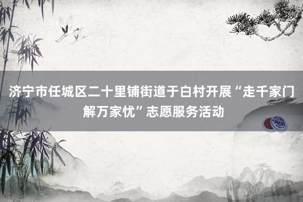 济宁市任城区二十里铺街道于白村开展“走千家门 解万家忧”志愿服务活动
