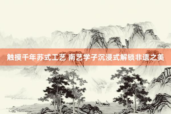 触摸千年苏式工艺 南艺学子沉浸式解锁非遗之美