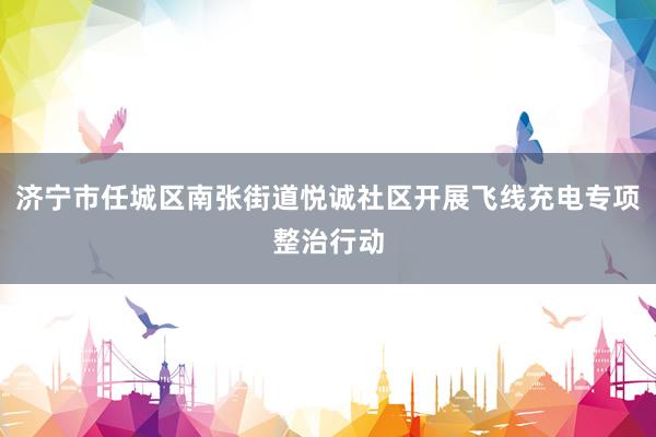 济宁市任城区南张街道悦诚社区开展飞线充电专项整治行动