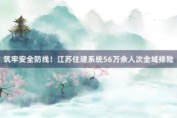 筑牢安全防线！江苏住建系统56万余人次全域排险
