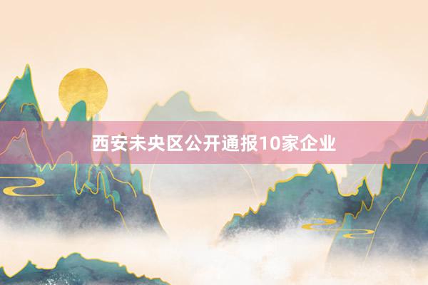 西安未央区公开通报10家企业