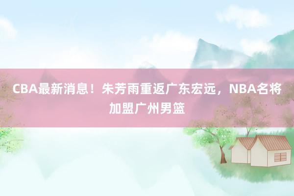CBA最新消息！朱芳雨重返广东宏远，NBA名将加盟广州男篮