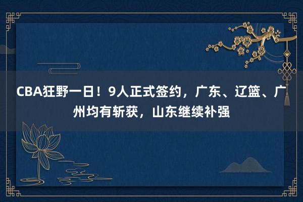 CBA狂野一日！9人正式签约，广东、辽篮、广州均有斩获，山东继续补强