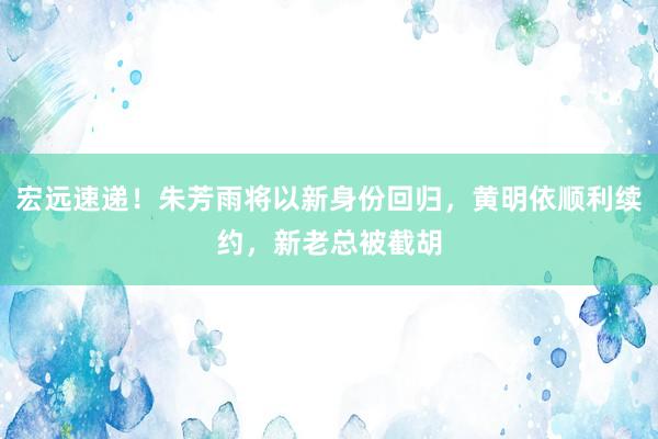 宏远速递！朱芳雨将以新身份回归，黄明依顺利续约，新老总被截胡
