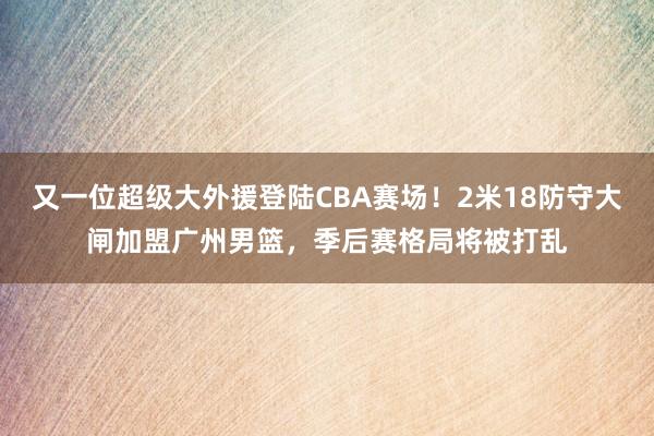 又一位超级大外援登陆CBA赛场！2米18防守大闸加盟广州男篮，季后赛格局将被打乱