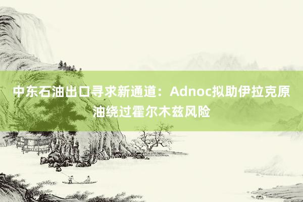中东石油出口寻求新通道：Adnoc拟助伊拉克原油绕过霍尔木兹风险