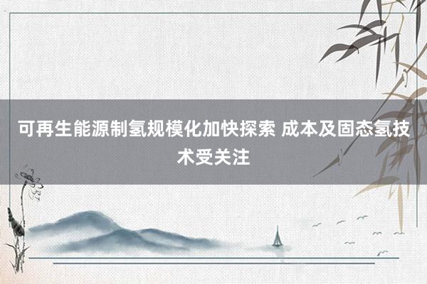 可再生能源制氢规模化加快探索 成本及固态氢技术受关注