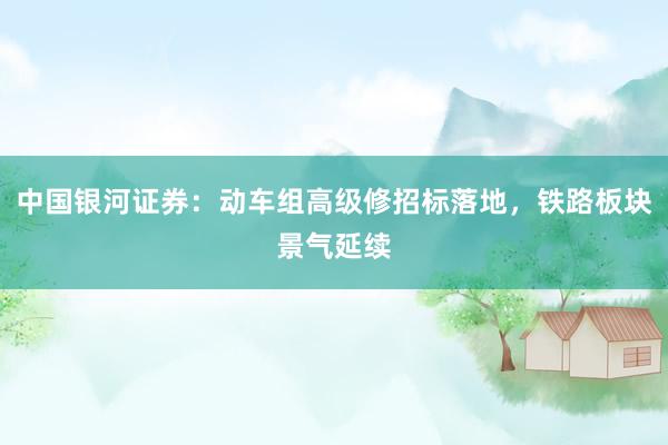 中国银河证券：动车组高级修招标落地，铁路板块景气延续