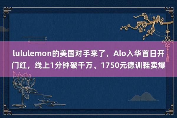 lululemon的美国对手来了，Alo入华首日开门红，线上1分钟破千万、1750元德训鞋卖爆