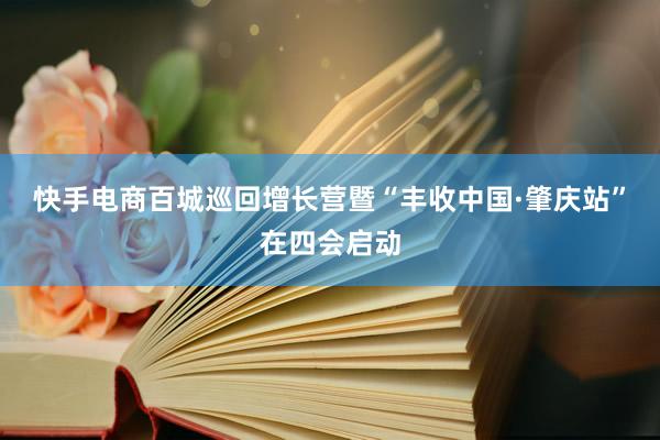 快手电商百城巡回增长营暨“丰收中国·肇庆站”在四会启动