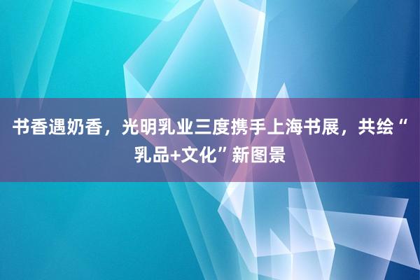 书香遇奶香，光明乳业三度携手上海书展，共绘“乳品+文化”新图景