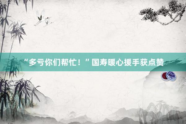 “多亏你们帮忙！”国寿暖心援手获点赞