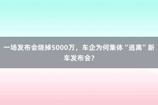 一场发布会烧掉5000万，车企为何集体“逃离”新车发布会？
