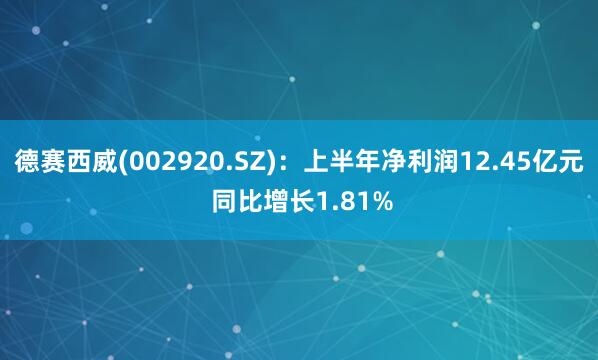 德赛西威(002920.SZ)：上半年净利润12.45亿元 同比增长1.81%