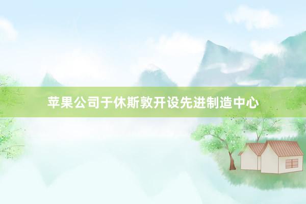 苹果公司于休斯敦开设先进制造中心