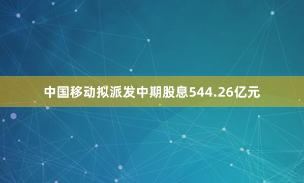 中国移动拟派发中期股息544.26亿元
