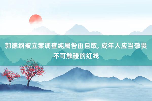 郭德纲被立案调查纯属咎由自取, 成年人应当敬畏不可触碰的红线