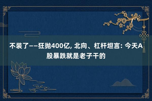 不装了——狂抛400亿, 北向、杠杆坦言: 今天A股暴跌就是老子干的