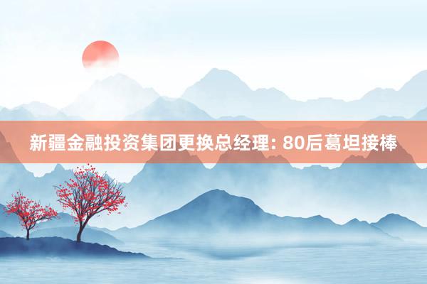 新疆金融投资集团更换总经理: 80后葛坦接棒