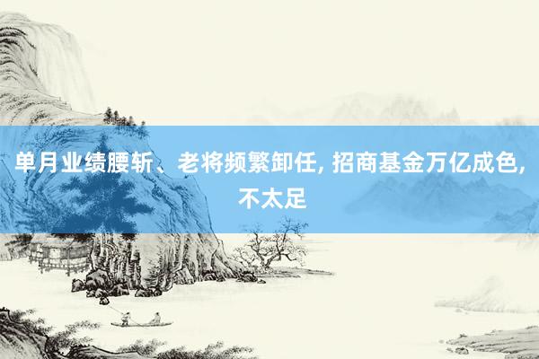 单月业绩腰斩、老将频繁卸任, 招商基金万亿成色, 不太足