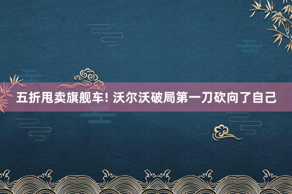 五折甩卖旗舰车! 沃尔沃破局第一刀砍向了自己